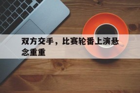 米乐m6下载-包含双方交手，比赛轮番上演悬念重重的词条