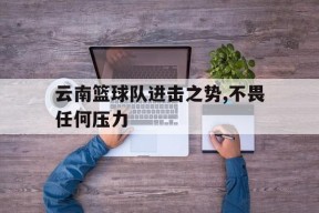 米乐m6-云南篮球队进击之势,不畏任何压力