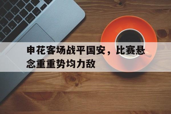 关于申花客场战平国安,比赛悬念重重势均力敌的信息 关于申花客场战平国安,比赛悬念重重势均力敌的信息